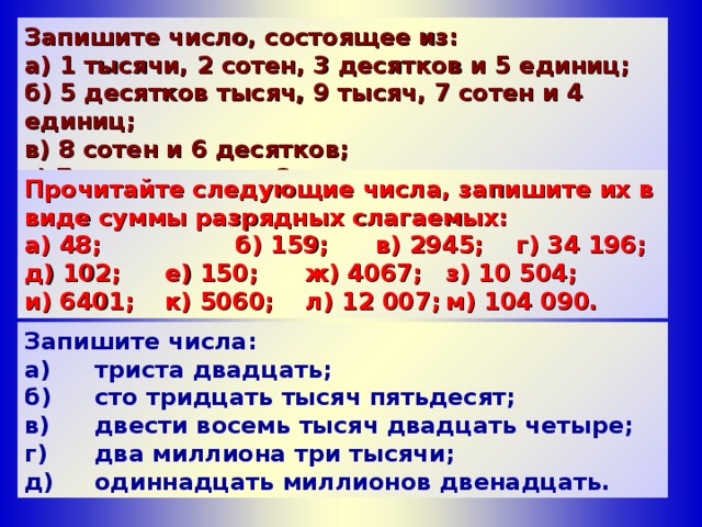 Запишите число, состоящее из: а) 1 тысячи, 2 сотен, 3 десятков и 5 единиц; б) 5 десятков тысяч, 9 тысяч, 7 сотен и 4 единиц; в) 8 сотен и 6 десятков; г) 7 сотен тысяч и 3 десятков. Прочитайте следующие числа, запишите их в виде суммы разрядных слагаемых: а) 48;    б) 159;  в) 2945;  г) 34 196; д) 102;  e ) 150;  ж) 4067;  з) 10 504;  и) 6401;  к) 5060;  л) 12 007;  м) 104 090.  Запишите числа: а)  триста двадцать; б)  сто тридцать тысяч пятьдесят; в)  двести восемь тысяч двадцать четыре; г)  два миллиона три тысячи; д)  одиннадцать миллионов двенадцать. 