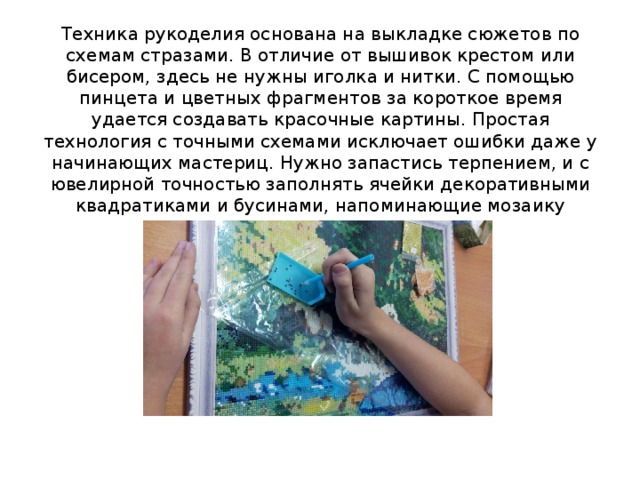 Техника рукоделия основана на выкладке сюжетов по схемам стразами. В отличие от вышивок крестом или бисером, здесь не нужны иголка и нитки. С помощью пинцета и цветных фрагментов за короткое время удается создавать красочные картины. Простая технология с точными схемами исключает ошибки даже у начинающих мастериц. Нужно запастись терпением, и с ювелирной точностью заполнять ячейки декоративными квадратиками и бусинами, напоминающие мозаику 