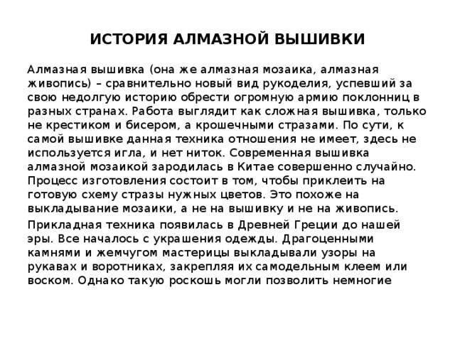 ИСТОРИЯ АЛМАЗНОЙ ВЫШИВКИ   Алмазная вышивка (она же алмазная мозаика, алмазная живопись) – сравнительно новый вид рукоделия, успевший за свою недолгую историю обрести огромную армию поклонниц в разных странах. Работа выглядит как сложная вышивка, только не крестиком и бисером, а крошечными стразами. По сути, к самой вышивке данная техника отношения не имеет, здесь не используется игла, и нет ниток. Современная вышивка алмазной мозаикой зародилась в Китае совершенно случайно. Процесс изготовления состоит в том, чтобы приклеить на готовую схему стразы нужных цветов. Это похоже на выкладывание мозаики, а не на вышивку и не на живопись. Прикладная техника появилась в Древней Греции до нашей эры. Все началось с украшения одежды. Драгоценными камнями и жемчугом мастерицы выкладывали узоры на рукавах и воротниках, закрепляя их самодельным клеем или воском. Однако такую роскошь могли позволить немногие 