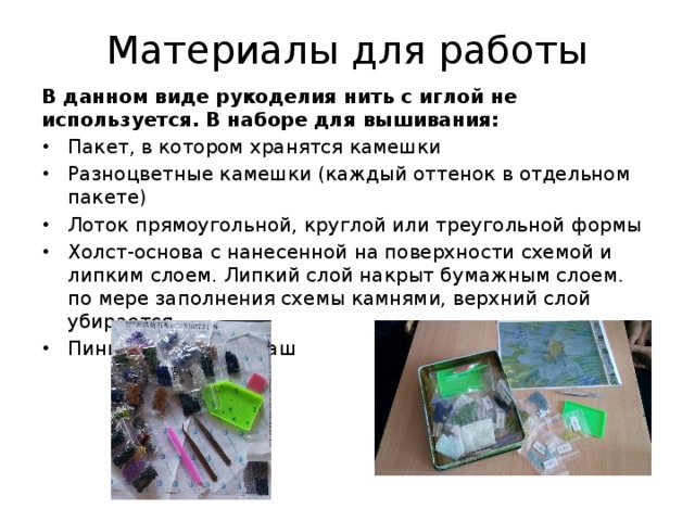 Материалы для работы В данном виде рукоделия нить с иглой не используется. В наборе для вышивания: Пакет, в котором хранятся камешки Разноцветные камешки (каждый оттенок в отдельном пакете) Лоток прямоугольной, круглой или треугольной формы Холст-основа с нанесенной на поверхности схемой и липким слоем. Липкий слой накрыт бумажным слоем. по мере заполнения схемы камнями, верхний слой убирается. Пинцет или карандаш 