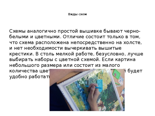  Виды схем   Схемы аналогично простой вышивке бывают черно-белыми и цветными. Отличие состоит только в том, что схема расположена непосредственно на холсте, и нет необходимости вычеркивать вышитые крестики. В столь мелкой работе, безусловно, лучше выбирать наборы с цветной схемой. Если картина небольшого размера или состоит из малого количества цветов, то и с черно-белой схемой будет удобно работать. 