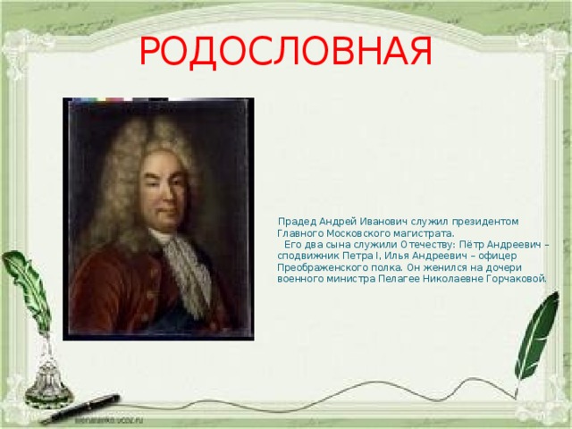 РОДОСЛОВНАЯ  Прадед Андрей Иванович служил президентом Главного Московского магистрата.  Его два сына служили Отечеству: Пётр Андреевич – сподвижник Петра I, Илья Андреевич – офицер Преображенского полка. Он женился на дочери военного министра Пелагее Николаевне Горчаковой. 