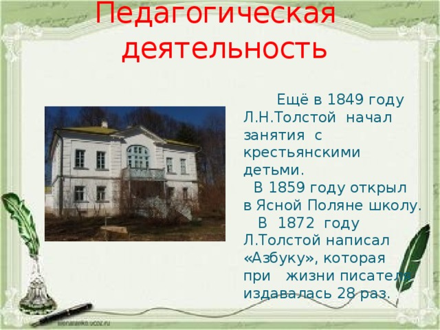 Педагогическая деятельность  Ещё в 1849 году Л.Н.Толстой начал занятия с крестьянскими детьми.  В 1859 году открыл в Ясной Поляне школу.  В 1872 году Л.Толстой написал «Азбуку», которая при жизни писателя издавалась 28 раз. 