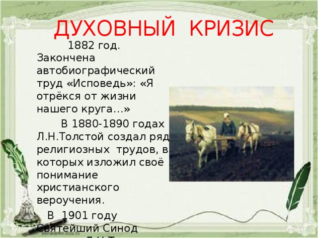 ДУХОВНЫЙ КРИЗИС  1882 год. Закончена автобиографический труд «Исповедь»: «Я отрёкся от жизни нашего круга…»  В 1880-1890 годах Л.Н.Толстой создал ряд религиозных трудов, в которых изложил своё понимание христианского вероучения.  В 1901 году Святейший Синод отлучил Л.Н.Толстого от церкви. 