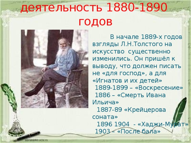 Литературная деятельность 1880-1890 годов  В начале 1889-х годов взгляды Л.Н.Толстого на искусство существенно изменились. Он пришёл к выводу, что должен писать не «для господ», а для «Игнатов и их детей»  1889-1899 – «Воскресение»  1886 – «Смерть Ивана Ильича»  1887-89 «Крейцерова соната»  1896 1904 - «Хаджи-Мурат»  1903 – «После бала» 