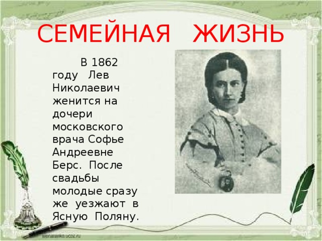 СЕМЕЙНАЯ ЖИЗНЬ  В 1862 году Лев Николаевич женится на дочери московского врача Софье Андреевне Берс. После свадьбы молодые сразу же уезжают в Ясную Поляну. 