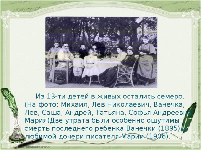  Из 13-ти детей в живых остались семеро. (На фото: Михаил, Лев Николаевич, Ванечка, Лев, Саша, Андрей, Татьяна, Софья Андреевна, Мария)Две утрата были особенно ощутимы: смерть последнего ребёнка Ванечки (1895) и любимой дочери писателя Марии (1906). 