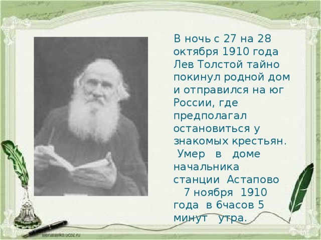  В ночь с 27 на 28 октября 1910 года Лев Толстой тайно покинул родной дом и отправился на юг России, где предполагал остановиться у знакомых крестьян.  Умер в доме начальника станции Астапово 7 ноября 1910 года в 6часов 5 минут утра. 
