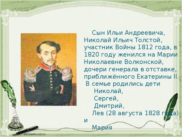  Сын Ильи Андреевича, Николай Ильич Толстой, участник Войны 1812 года, в 1820 году женился на Марии Николаевне Волконской, дочери генерала в отставке, приближённого Екатерины II. В семье родились дети  Николай,  Сергей,  Дмитрий,  Лев (28 августа 1828 года) и  Мария 