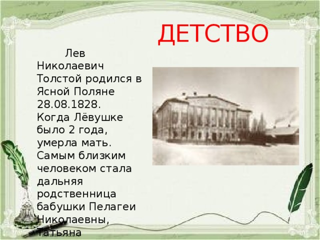 ДЕТСТВО  Лев Николаевич Толстой родился в Ясной Поляне 28.08.1828. Когда Лёвушке было 2 года, умерла мать. Самым близким человеком стала дальняя родственница бабушки Пелагеи Николаевны, Татьяна Александровна Ергольская. 