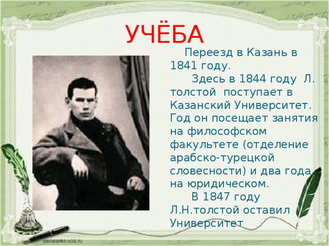 УЧЁБА  Переезд в Казань в 1841 году.  Здесь в 1844 году Л. толстой поступает в Казанский Университет. Год он посещает занятия на философском факультете (отделение арабско-турецкой словесности) и два года на юридическом.  В 1847 году Л.Н.толстой оставил Университет 