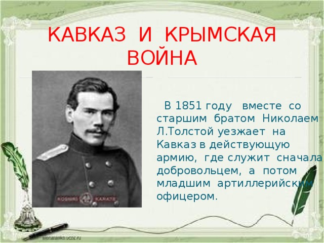 КАВКАЗ И КРЫМСКАЯ ВОЙНА  В 1851 году вместе со старшим братом Николаем Л.Толстой уезжает на Кавказ в действующую армию, где служит сначала добровольцем, а потом младшим артиллерийским офицером. 