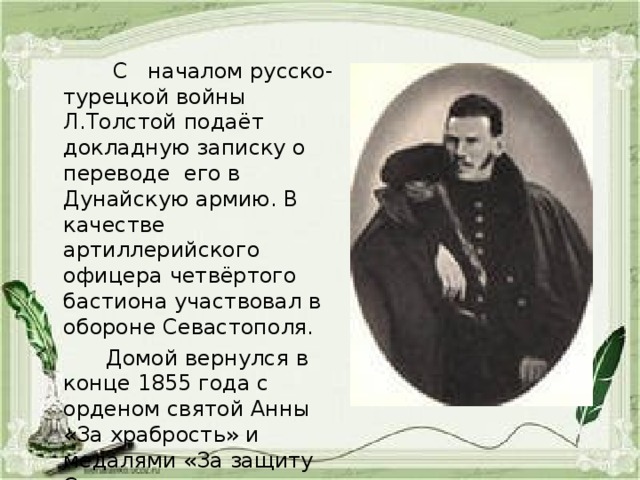  С началом русско-турецкой войны Л.Толстой подаёт докладную записку о переводе его в Дунайскую армию. В качестве артиллерийского офицера четвёртого бастиона участвовал в обороне Севастополя.  Домой вернулся в конце 1855 года с орденом святой Анны «За храбрость» и медалями «За защиту Севастополя». 