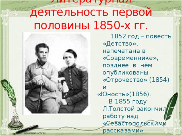 Литературная деятельность первой половины 1850-х гг.  1852 год – повесть «Детство», напечатана в «Современнике», позднее в нём опубликованы «Отрочество» (1854) и «Юность»(1856).  В 1855 году Л.Толстой закончил работу над «Севастопольскими рассказами» 