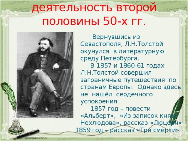 Литературная деятельность второй половины 50-х гг.  Вернувшись из Севастополя, Л.Н.Толстой окунулся в литературную среду Петербурга.  В 1857 и 1860-61 годах Л.Н.Толстой совершил заграничные путешествия по странам Европы. Однако здесь не нашёл сердечного успокоения.  1857 год – повести «Альберт», «Из записок князя Нехлюдова», рассказ «Люцерн» 1859 год – рассказ «Три смерти» 