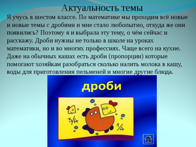 Актуальность темы Я  учусь в шестом классе. По математике мы проходим всё новые и новые темы с дробями и мне стало любопытно, откуда же они появились? Поэтому я и выбрала эту тему, о чём сейчас и расскажу. Дроби нужны не только в школе на уроках математики, но и во многих профессиях. Чаще всего на кухне. Даже на обычных кашах есть дроби (пропорции) которые помогают хозяйкам разобраться сколько налить молока в кашу, воды для приготовления пельменей и многие другие блюда. 