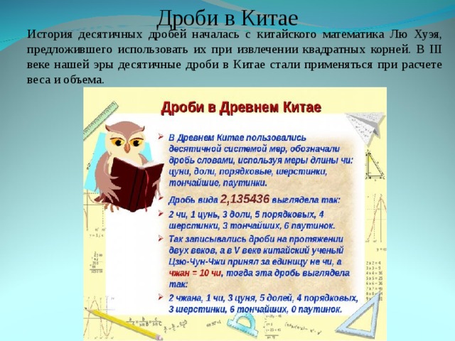 Дроби в Китае История десятичных дробей началась с китайского математика Лю Хуэя, предложившего использовать их при извлечении квадратных корней. В III веке нашей эры десятичные дроби в Китае стали применяться при расчете веса и объема. История десятичных дробей началась с китайского математика Лю Хуэя, предложившего использовать их при извлечении квадратных корней. В III веке нашей эры десятичные дроби в Китае стали применяться при расчете веса и объема. 