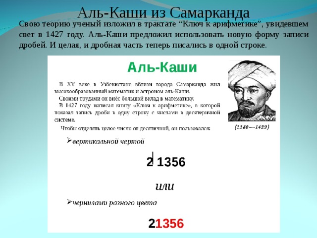 Аль-Каши из Самарканда Аль-Каши из Самарканда Свою теорию ученый изложил в трактате “Ключ к арифметике”, увидевшем свет в 1427 году. Аль-Каши предложил использовать новую форму записи дробей. И целая, и дробная часть теперь писались в одной строке. Свою теорию ученый изложил в трактате “Ключ к арифметике”, увидевшем свет в 1427 году. Аль-Каши предложил использовать новую форму записи дробей. И целая, и дробная часть теперь писались в одной строке. 