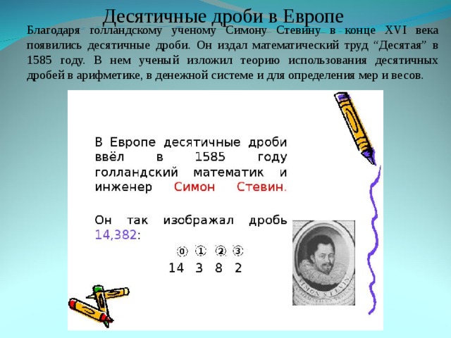 Десятичные дроби в Европе Благодаря голландскому ученому Симону Стевину в конце XVI века появились десятичные дроби. Он издал математический труд “Десятая” в 1585 году. В нем ученый изложил теорию использования десятичных дробей в арифметике, в денежной системе и для определения мер и весов. Благодаря голландскому ученому Симону Стевину в конце XVI века появились десятичные дроби. Он издал математический труд “Десятая” в 1585 году. В нем ученый изложил теорию использования десятичных дробей в арифметике, в денежной системе и для определения мер и весов. 