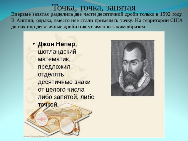 Точка, точка, запятая Впервые запятая разделила две части десятичной дроби только в 1592 году. В Англии, однако, вместо нее стали применять точку. На территории США до сих пор десятичные дроби пишут именно таким образом. Впервые запятая разделила две части десятичной дроби только в 1592 году. В Англии, однако, вместо нее стали применять точку. На территории США до сих пор десятичные дроби пишут именно таким образом. 