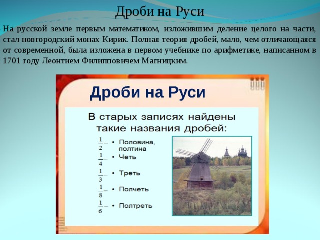 Дроби на Руси На русской земле первым математиком, изложившим деление целого на части, стал новгородский монах Кирик. Полная теория дробей, мало, чем отличающаяся от современной, была изложена в первом учебнике по арифметике, написанном в 1701 году Леонтием Филипповичем Магницким. На русской земле первым математиком, изложившим деление целого на части, стал новгородский монах Кирик. Полная теория дробей, мало, чем отличающаяся от современной, была изложена в первом учебнике по арифметике, написанном в 1701 году Леонтием Филипповичем Магницким.         