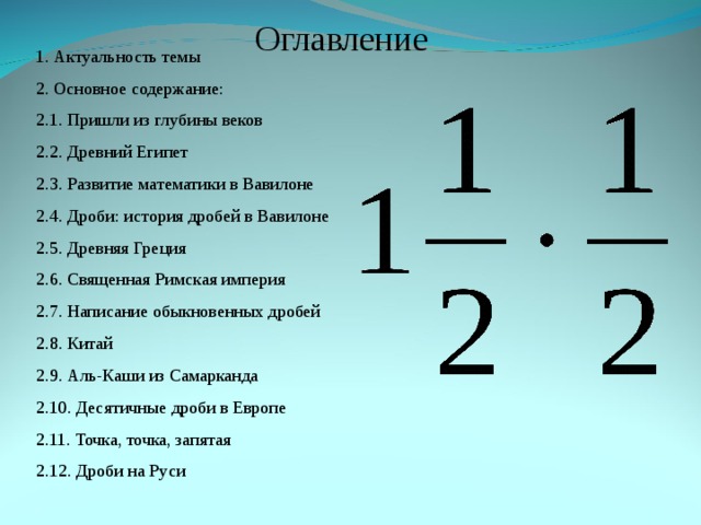 Оглавление 1. Актуальность темы 2. Основное содержание: 2.1. Пришли из глубины веков 2.2. Древний Египет 2.3. Развитие математики в Вавилоне 2.4. Дроби: история дробей в Вавилоне 2.5. Древняя Греция 2.6. Священная Римская империя 2.7. Написание обыкновенных дробей 2.8. Китай 2.9. Аль-Каши из Самарканда 2.10. Десятичные дроби в Европе 2.11. Точка, точка, запятая 2.12. Дроби на Руси 
