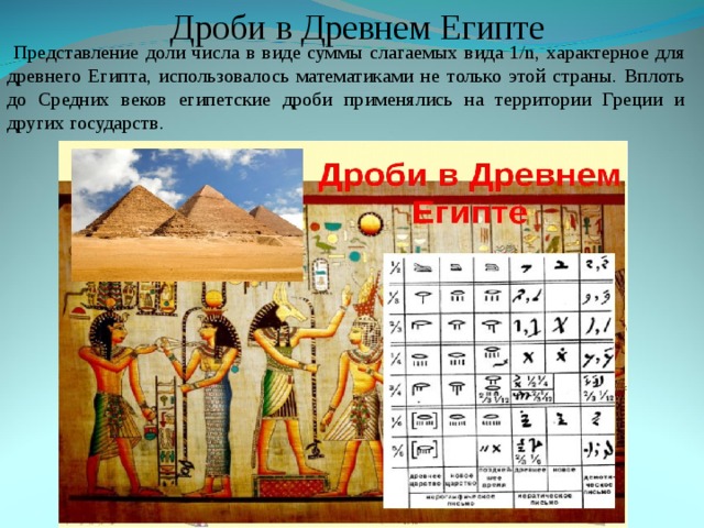 Дроби в Древнем Египте  Представление доли числа в виде суммы слагаемых вида 1/n, характерное для древнего Египта, использовалось математиками не только этой страны. Вплоть до Средних веков египетские дроби применялись на территории Греции и других государств. 