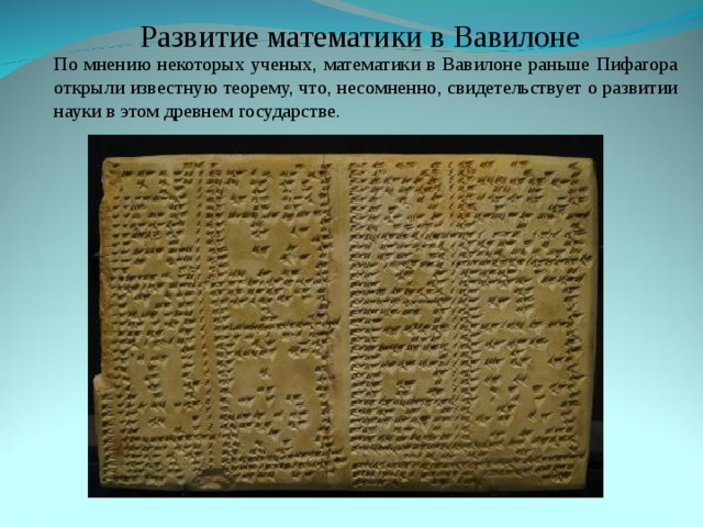 Развитие математики в Вавилоне По мнению некоторых ученых, математики в Вавилоне раньше Пифагора открыли известную теорему, что, несомненно, свидетельствует о развитии науки в этом древнем государстве . По мнению некоторых ученых, математики в Вавилоне раньше Пифагора открыли известную теорему, что, несомненно, свидетельствует о развитии науки в этом древнем государстве . 