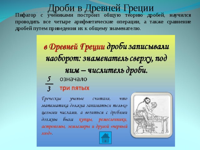 Дроби в Древней Греции Пифагор с учениками построил общую теорию дробей, научился проводить все четыре арифметические операции, а также сравнение дробей путем приведения их к общему знаменателю. Пифагор с учениками построил общую теорию дробей, научился проводить все четыре арифметические операции, а также сравнение дробей путем приведения их к общему знаменателю. 