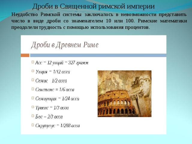 Дроби в Священной римской империи Неудобство Римской системы заключалось в невозможности представить число в виде дроби со знаменателем 10 или 100. Римские математики преодолели трудность с помощью использования процентов. Неудобство Римской системы заключалось в невозможности представить число в виде дроби со знаменателем 10 или 100. Римские математики преодолели трудность с помощью использования процентов. 
