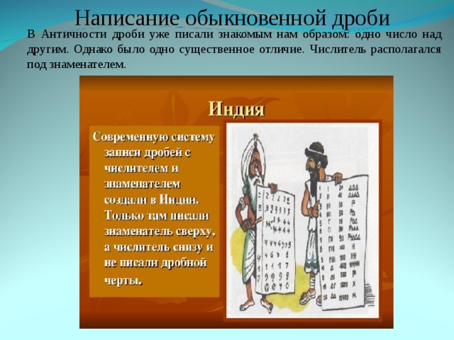 Написание обыкновенной дроби В Античности дроби уже писали знакомым нам образом: одно число над другим. Однако было одно существенное отличие. Числитель располагался под знаменателем. В Античности дроби уже писали знакомым нам образом: одно число над другим. Однако было одно существенное отличие. Числитель располагался под знаменателем. 
