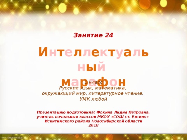 Занятие 24 И н т е л л е к т у а л ь н ы й  м а р а ф о н 1 класс Русский язык, математика, окружающий мир, литературное чтение. УМК любой Презентацию подготовила: Фокина Лидия Петровна, учитель начальных классов МКОУ «СОШ ст. Евсино» Искитимского района Новосибирской области 2018