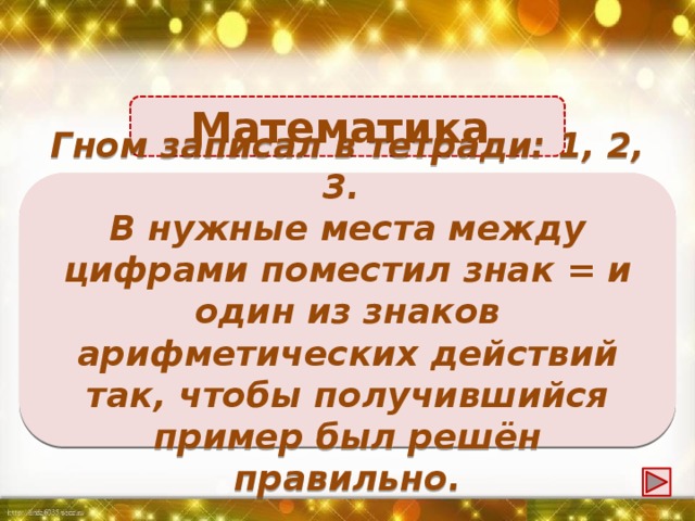 Математика 1 + 2 = 3 Гном записал в тетради: 1, 2, 3. В нужные места между цифрами поместил знак = и один из знаков арифметических действий так, чтобы получившийся пример был решён правильно.
