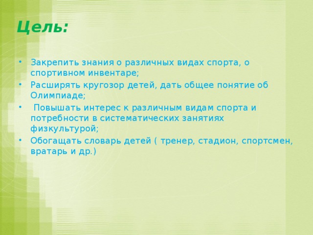 Цель: Закрепить знания о различных видах спорта, о спортивном инвентаре; Расширять кругозор детей, дать общее понятие об Олимпиаде;  Повышать интерес к различным видам спорта и потребности в систематических занятиях физкультурой; Обогащать словарь детей ( тренер, стадион, спортсмен, вратарь и др.) 