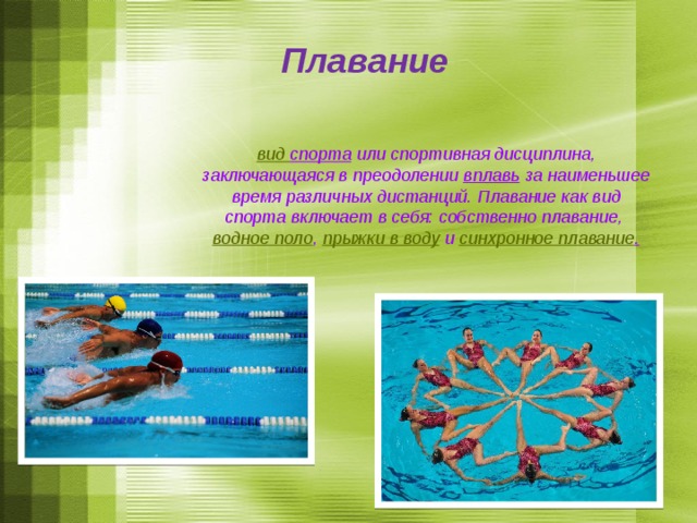 Плавание  вид спорта  или спортивная дисциплина, заключающаяся в преодолении  вплавь  за наименьшее время различных дистанций. Плавание как вид спорта включает в себя: собственно плавание,  водное поло ,  прыжки в воду  и  синхронное плавание .   