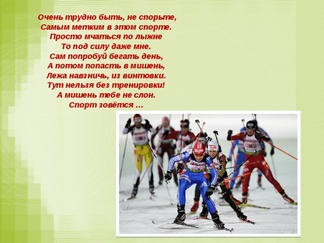  Очень трудно быть, не спорьте,  Самым метким в этом спорте.  Просто мчаться по лыжне  То под силу даже мне.  Сам попробуй бегать день,  А потом попасть в мишень,  Лежа навзничь, из винтовки.  Тут нельзя без тренировки!  А мишень тебе не слон.  Спорт зовётся …    