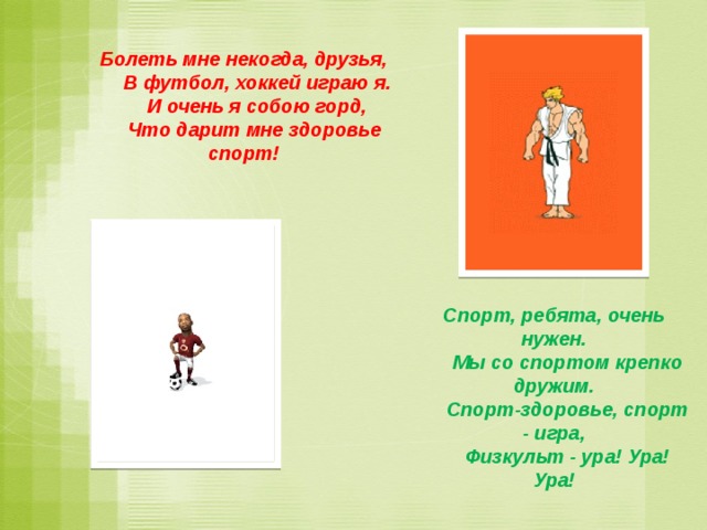 Болеть мне некогда, друзья,      В футбол, хоккей играю я.      И очень я собою горд,      Что дарит мне здоровье спорт! Спорт, ребята, очень нужен.      Мы со спортом крепко дружим.      Спорт-здоровье, спорт - игра,      Физкульт - ура! Ура! Ура! 