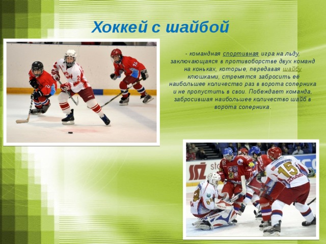 Хоккей с шайбой - командная  спортивная  игра на льду, заключающаяся в противоборстве двух команд на коньках, которые, передавая  шайбу  клюшками, стремятся забросить её наибольшее количество раз в ворота соперника и не пропустить в свои. Побеждает команда, забросившая наибольшее количество шайб в ворота соперника .  