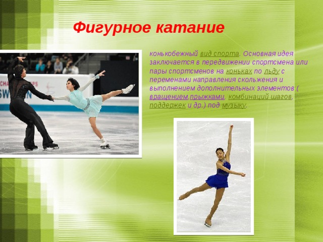 Фигурное катание конькобежный  вид спорта . Основная идея заключается в передвижении спортсмена или пары спортсменов на  коньках  по  льду  с переменами направления скольжения и выполнением дополнительных элементов ( вращением , прыжками ,  комбинаций шагов ,  поддержек  и др.) под  музыку .   