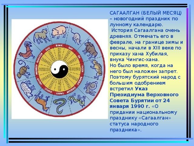 САГААЛГАН (БЕЛЫЙ МЕСЯЦ) – новогодний праздник по лунному календарю.  История Сагаалгана очень древняя. Отмечать его в феврале, на границе зимы и весны, начали в XIII веке по приказу хана Хубилая, внука Чингис-хана.  Но было время, когда на него был наложен запрет.  Поэтому бурятский народ с большим одобрением встретил Указ Президиума Верховного Совета Бурятии от 24 января 1990 г. «О придании национальному празднику «Сагаалган» статуса народного праздника».  