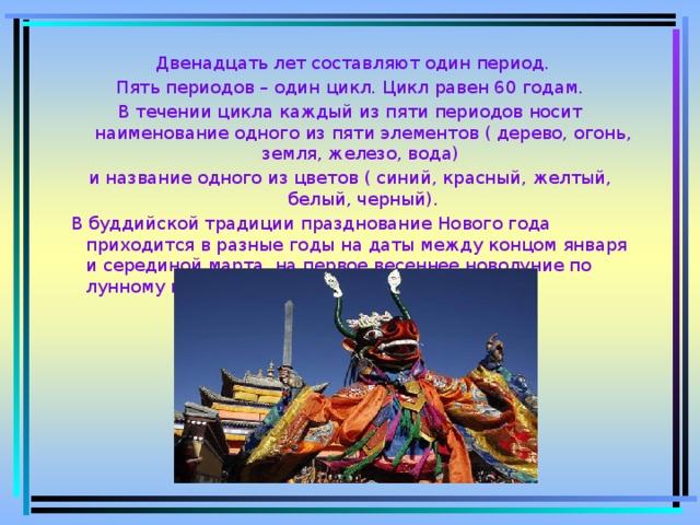  Двенадцать лет составляют один период.  Пять периодов – один цикл. Цикл равен 60 годам. В течении цикла каждый из пяти периодов носит наименование одного из пяти элементов ( дерево, огонь, земля, железо, вода) и название одного из цветов ( синий, красный, желтый, белый, черный).  В буддийской традиции празднование Нового года приходится в разные годы на даты между концом января и серединой марта, на первое весеннее новолуние по лунному календарю.  