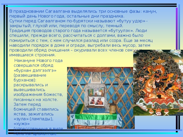 В праздновании Сагаалгана выделялись три основные фазы: канун, первый день Нового года, остальные дни праздника.  Сутки перед Сагаалганом по-бурятски называют «бутуу удэр» - закрытый, глухой или, переводя по смыслу, темный.  Традиция проводов старого года называется «бутуулэх». Люди спешили, прежде всего, рассчитаться с долгами, важно было помириться с тем, с кем случился разлад или ссора. Еще за месяц наводили порядок в доме и ограде, выгребали весь мусор, затем проводили обряд очищения – окуривали всех членов семьи и имевшиеся строения.    Накануне Нового года совершался обряд «бурхан дэлгээлгэ» (развешивание бурханов): раскрывались и вывешивались изображения божеств, писанных на холсте. Затем перед божницей ставились яства, зажигались «зула» (лампады), «хужэ» (спрессованные в виде палочки ароматные травы).  