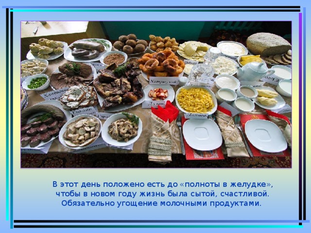 В этот день положено есть до «полноты в желудке», чтобы в новом году жизнь была сытой, счастливой. Обязательно угощение молочными продуктами.  