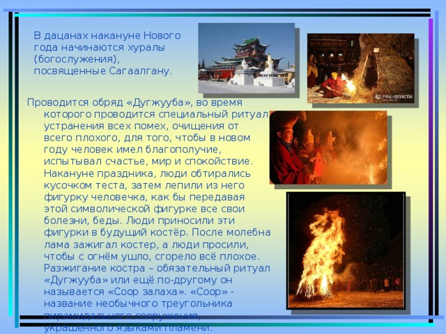 В дацанах накануне Нового года начинаются хуралы (богослужения), посвященные Сагаалгану. Проводится обряд «Дугжууба», во время которого проводится специальный ритуал устранения всех помех, очищения от всего плохого, для того, чтобы в новом году человек имел благополучие, испытывал счастье, мир и спокойствие. Накануне праздника, люди обтирались кусочком теста, затем лепили из него фигурку человечка, как бы передавая этой символической фигурке все свои болезни, беды. Люди приносили эти фигурки в будущий костёр. После молебна лама зажигал костер, а люди просили, чтобы с огнём ушло, сгорело всё плохое. Разжигание костра – обязательный ритуал «Дугжууба» или ещё по-другому он называется «Соор залаха». «Соор» - название необычного треугольника пирамидального сооружения, украшенного языками пламени.  