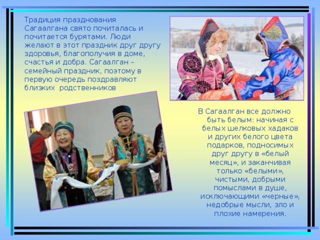 Традиция празднования Сагаалгана свято почиталась и почитается бурятами. Люди желают в этот праздник друг другу здоровья, благополучия в доме, счастья и добра. Сагаалган – семейный праздник, поэтому в первую очередь поздравляют близких родственников В Сагаалган все должно быть белым: начиная с белых шелковых хадаков и других белого цвета подарков, подносимых друг другу в «белый месяц», и заканчивая только «белыми», чистыми, добрыми помыслами в душе, исключающими «черные», недобрые мысли, зло и плохие намерения.  