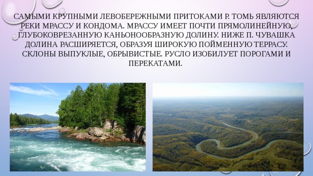 Самыми крупными левобережными притоками р. Томь являются реки Мрассу и Кондома. Мрассу имеет почти прямолинейную, глубоковрезанную каньонообразную долину. Ниже п. Чувашка долина расширяется, образуя широкую пойменную террасу. Склоны выпуклые, обрывистые. Русло изобилует порогами и перекатами. 