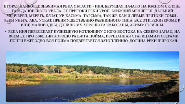 Вторая наиболее значимая река области - Иня, берущая начало на южном склоне Тарадановского увала, ее притоки реки Уроп, Ближний Менчереп, Дальний Менчереп, Мереть, Бачат, Ур, Касьма, Тарсьма, так же как и левые притоки Томи - реки Уньга, Аба, Ускат, преимущественно равнинного типа. Все эти реки (кроме р. Ини) маловодны, долины их хорошо разработаны, асимметричны. Река Иня пересекает Кузнецкую котловину с юго-востока на северо-запад. На всем ее протяжении хорошо развита пойма, изрезанная старицами и озерами. Почти ежегодно вся пойма подвергается затоплению. Долина реки широкая. 