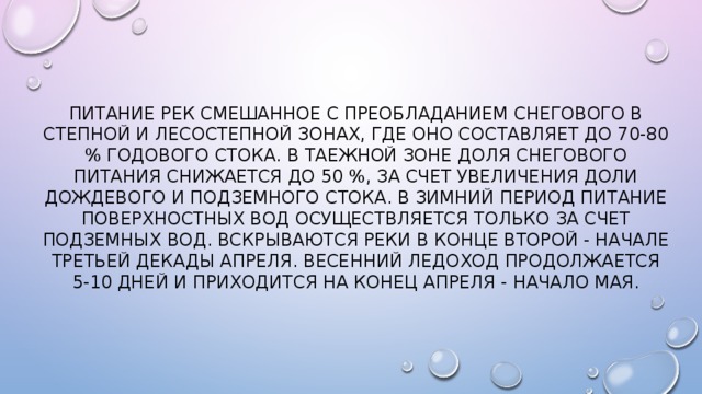 Питание рек смешанное с преобладанием снегового в степной и лесостепной зонах, где оно составляет до 70-80 % годового стока. В таежной зоне доля снегового питания снижается до 50 %, за счет увеличения доли дождевого и подземного стока. В зимний период питание поверхностных вод осуществляется только за счет подземных вод. Вскрываются реки в конце второй - начале третьей декады апреля. Весенний ледоход продолжается 5-10 дней и приходится на конец апреля - начало мая. 