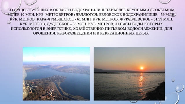 Из существующих в области водохранилищ наиболее крупными (с объемом более 10 млн. куб. метроветров) являются: Беловское водохранилище - 59 млн. куб. метров, Кара-Чумышское - 61 млн. куб. метров, Журавлевское - 31,59 млн. куб. метров, Дудетское - 36 млн. куб. метров, запасы воды которых используются в энергетике, хозяйственно-питьевом водоснабжении, для орошения, рыборазведения и в рекреационных целях. 
