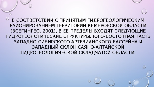 В соответствии с принятым гидрогеологическим районированием территории Кемеровской области (ВСЕГИНГЕО, 2001), в ее пределы входят следующие гидрогеологические структуры: юго-восточная часть Западно-Сибирского артезианского бассейна и западный склон Саяно-Алтайской гидрогеологической складчатой области. 